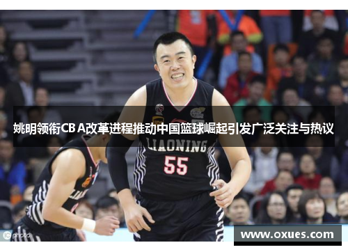 姚明领衔CBA改革进程推动中国篮球崛起引发广泛关注与热议